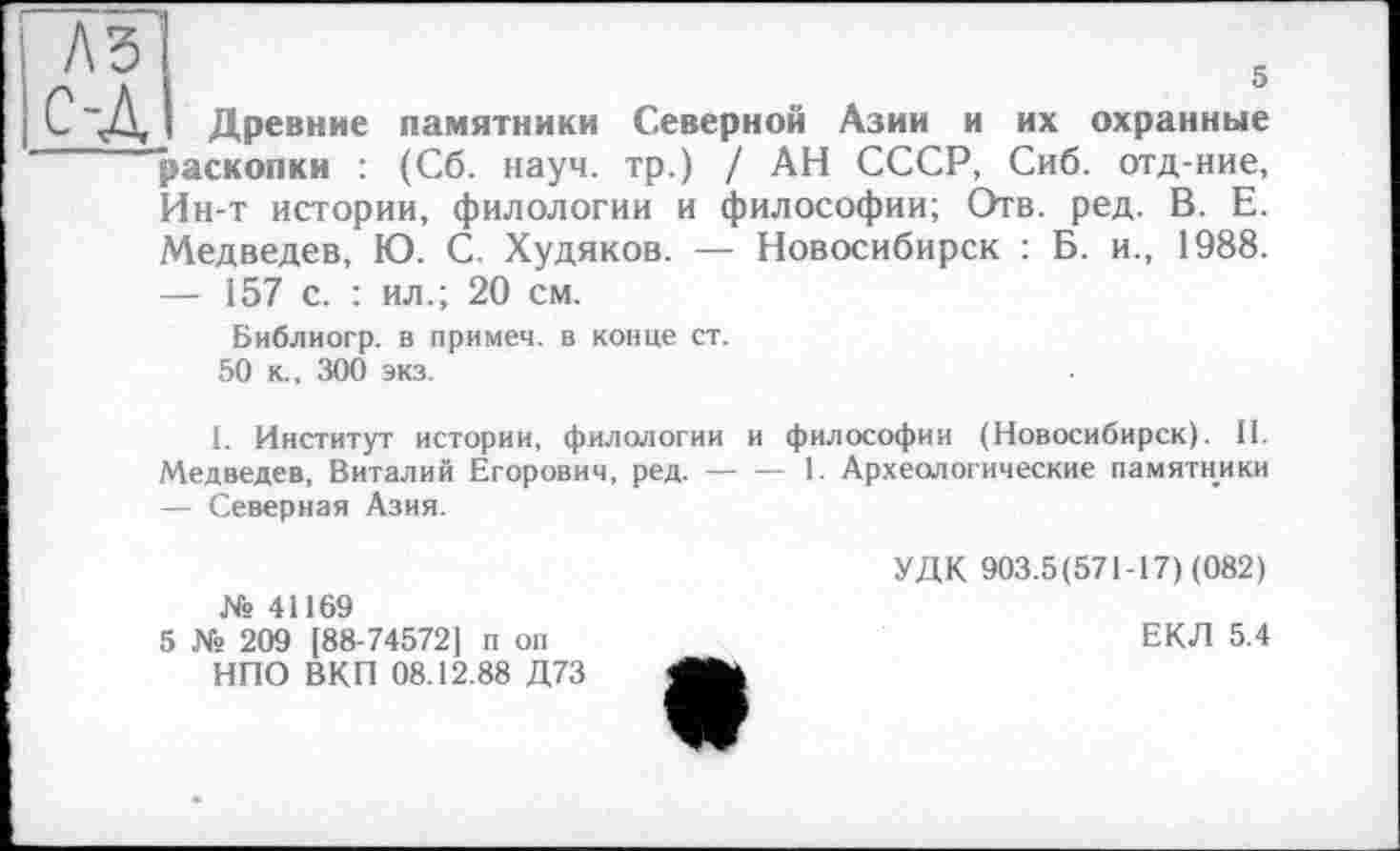 ﻿A3 с-д
5
Древние памятники Северной Азии и их охранные раскопки : (Сб. науч, тр.) / АН СССР, Сиб. отд-ние, Ин-т истории, филологии и философии; Отв. ред. В. Е. Медведев, Ю. С. Худяков. — Новосибирск : Б. и., 1988.
— 157 с. : ил.; 20 см.
Библиогр. в примем, в конце ст. 50 к., 300 экз.
I. Институт истории, филологии и философии (Новосибирск). II. Медведев, Виталий Егорович, ред. — — 1. Археологические памятники — Северная Азия.
УДК 903.5(571-17) (082) № 41169
5 № 209 [88-74572] п оп	ЕКЛ 5.4
НПО ВКП 08.12.88 Д73